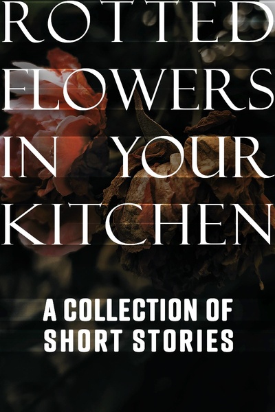 Rotted Flowers in Your Kitchen: A Collection of Short Stories